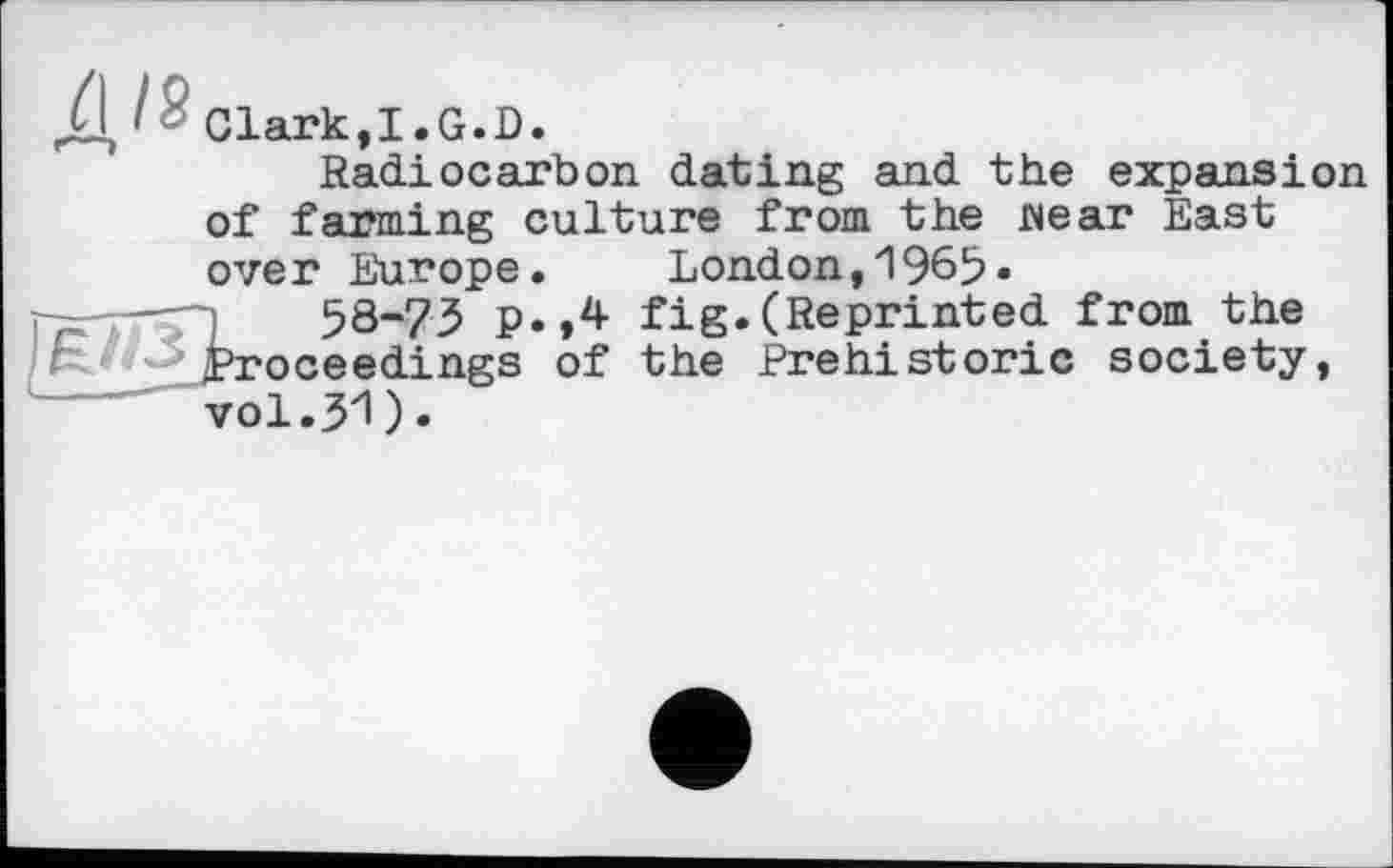 ﻿Д I ' Clark,I.G.D.
Radiocarbon dating and the expansion of farmi ng culture from the Mear East ove r Europe. London,196b*
58-73 p.,4 fig.(Reprinted from the ^proceedings of the Prehistoric society, vol.yi).